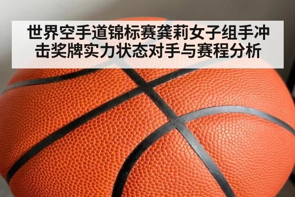 世界空手道锦标赛龚莉女子组手冲击奖牌实力状态对手与赛程分析